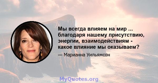 Мы всегда влияем на мир ... благодаря нашему присутствию, энергии, взаимодействиям - какое влияние мы оказываем?