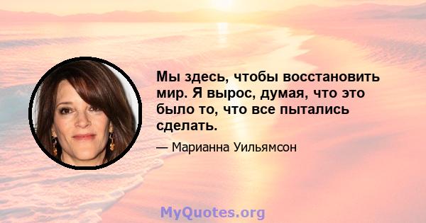 Мы здесь, чтобы восстановить мир. Я вырос, думая, что это было то, что все пытались сделать.