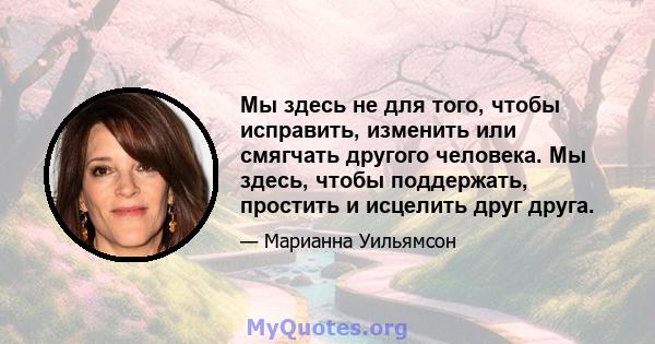 Мы здесь не для того, чтобы исправить, изменить или смягчать другого человека. Мы здесь, чтобы поддержать, простить и исцелить друг друга.