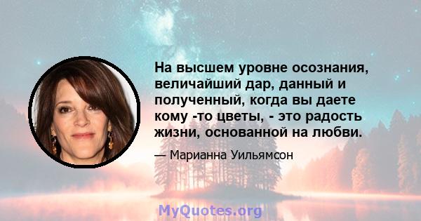 На высшем уровне осознания, величайший дар, данный и полученный, когда вы даете кому -то цветы, - это радость жизни, основанной на любви.