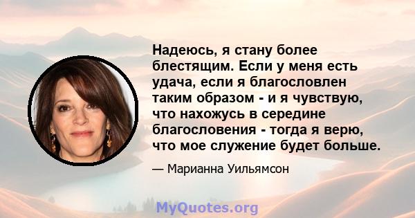 Надеюсь, я стану более блестящим. Если у меня есть удача, если я благословлен таким образом - и я чувствую, что нахожусь в середине благословения - тогда я верю, что мое служение будет больше.