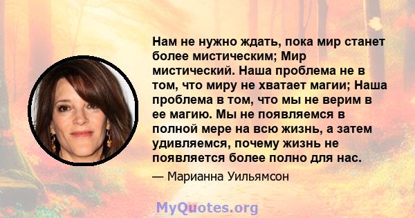 Нам не нужно ждать, пока мир станет более мистическим; Мир мистический. Наша проблема не в том, что миру не хватает магии; Наша проблема в том, что мы не верим в ее магию. Мы не появляемся в полной мере на всю жизнь, а