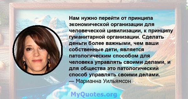 Нам нужно перейти от принципа экономической организации для человеческой цивилизации, к принципу гуманитарной организации. Сделать деньги более важными, чем ваши собственные дети, является патологическим способом для