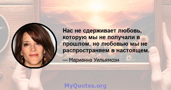 Нас не сдерживает любовь, которую мы не получали в прошлом, но любовью мы не распространяем в настоящем.