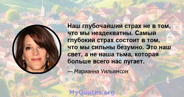 Наш глубочайший страх не в том, что мы неадекватны. Самый глубокий страх состоит в том, что мы сильны безумно. Это наш свет, а не наша тьма, которая больше всего нас пугает.