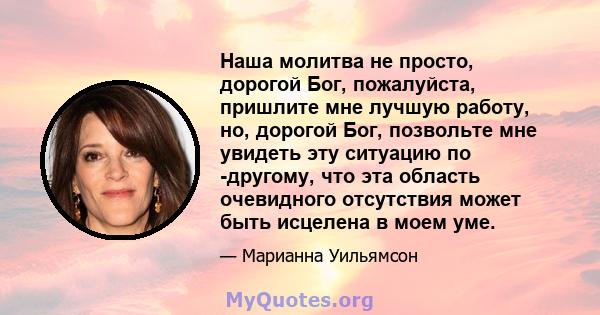 Наша молитва не просто, дорогой Бог, пожалуйста, пришлите мне лучшую работу, но, дорогой Бог, позвольте мне увидеть эту ситуацию по -другому, что эта область очевидного отсутствия может быть исцелена в моем уме.