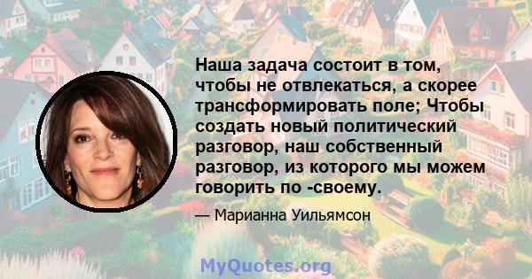 Наша задача состоит в том, чтобы не отвлекаться, а скорее трансформировать поле; Чтобы создать новый политический разговор, наш собственный разговор, из которого мы можем говорить по -своему.