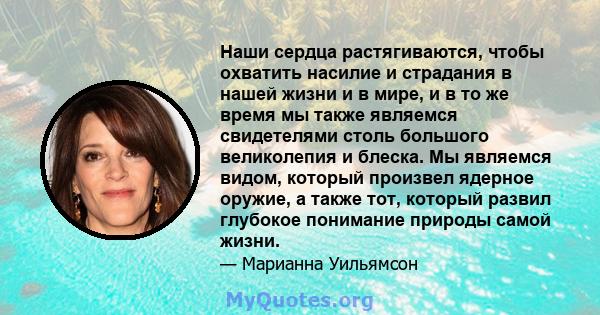 Наши сердца растягиваются, чтобы охватить насилие и страдания в нашей жизни и в мире, и в то же время мы также являемся свидетелями столь большого великолепия и блеска. Мы являемся видом, который произвел ядерное