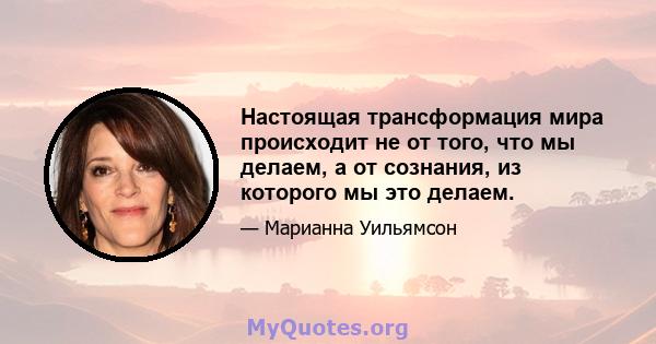 Настоящая трансформация мира происходит не от того, что мы делаем, а от сознания, из которого мы это делаем.