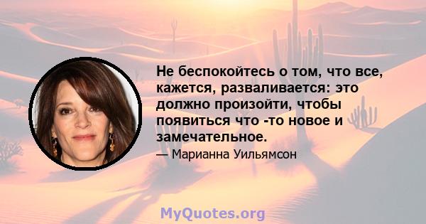 Не беспокойтесь о том, что все, кажется, разваливается: это должно произойти, чтобы появиться что -то новое и замечательное.