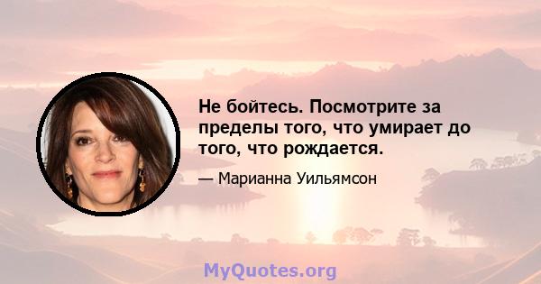 Не бойтесь. Посмотрите за пределы того, что умирает до того, что рождается.