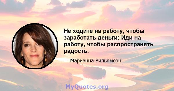 Не ходите на работу, чтобы заработать деньги; Иди на работу, чтобы распространять радость.