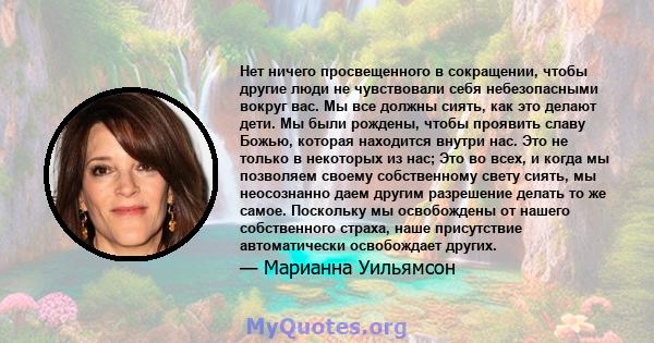 Нет ничего просвещенного в сокращении, чтобы другие люди не чувствовали себя небезопасными вокруг вас. Мы все должны сиять, как это делают дети. Мы были рождены, чтобы проявить славу Божью, которая находится внутри нас. 