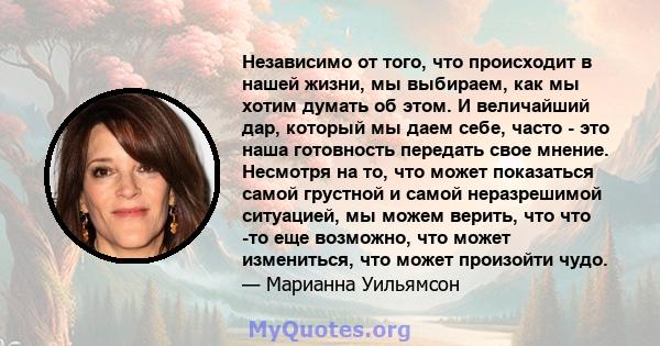 Независимо от того, что происходит в нашей жизни, мы выбираем, как мы хотим думать об этом. И величайший дар, который мы даем себе, часто - это наша готовность передать свое мнение. Несмотря на то, что может показаться