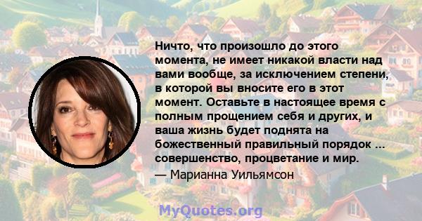 Ничто, что произошло до этого момента, не имеет никакой власти над вами вообще, за исключением степени, в которой вы вносите его в этот момент. Оставьте в настоящее время с полным прощением себя и других, и ваша жизнь