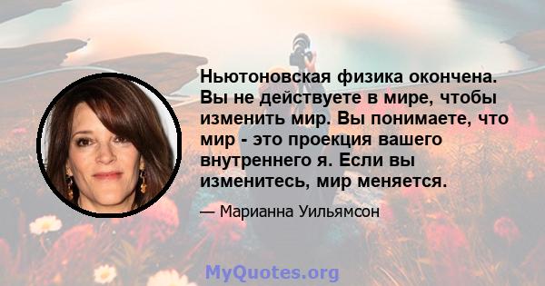 Ньютоновская физика окончена. Вы не действуете в мире, чтобы изменить мир. Вы понимаете, что мир - это проекция вашего внутреннего я. Если вы изменитесь, мир меняется.