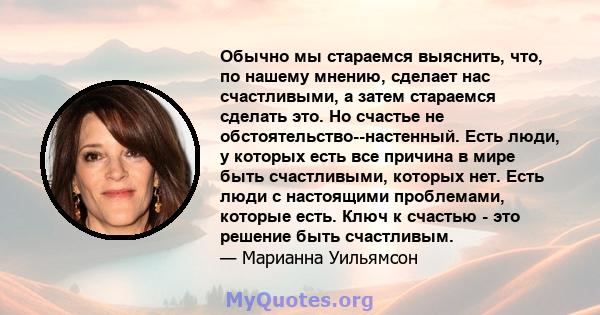 Обычно мы стараемся выяснить, что, по нашему мнению, сделает нас счастливыми, а затем стараемся сделать это. Но счастье не обстоятельство--настенный. Есть люди, у которых есть все причина в мире быть счастливыми,