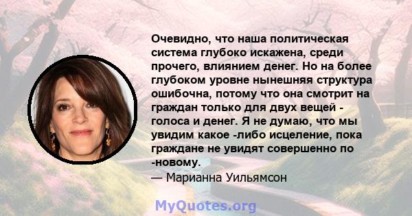 Очевидно, что наша политическая система глубоко искажена, среди прочего, влиянием денег. Но на более глубоком уровне нынешняя структура ошибочна, потому что она смотрит на граждан только для двух вещей - голоса и денег. 