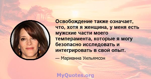 Освобождение также означает, что, хотя я женщина, у меня есть мужские части моего темперамента, которые я могу безопасно исследовать и интегрировать в свой опыт.