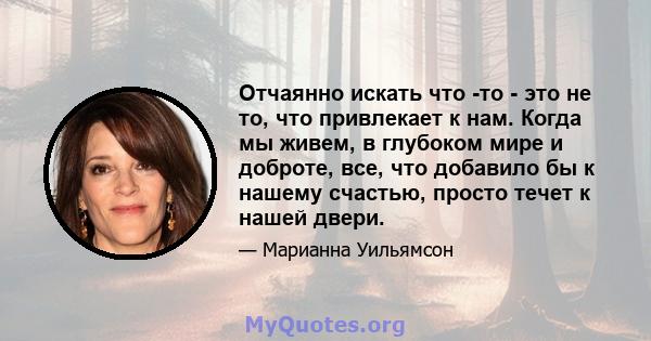 Отчаянно искать что -то - это не то, что привлекает к нам. Когда мы живем, в глубоком мире и доброте, все, что добавило бы к нашему счастью, просто течет к нашей двери.