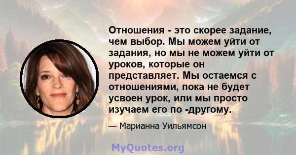 Отношения - это скорее задание, чем выбор. Мы можем уйти от задания, но мы не можем уйти от уроков, которые он представляет. Мы остаемся с отношениями, пока не будет усвоен урок, или мы просто изучаем его по -другому.