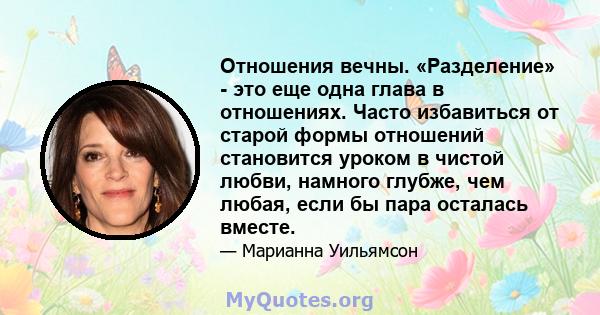 Отношения вечны. «Разделение» - это еще одна глава в отношениях. Часто избавиться от старой формы отношений становится уроком в чистой любви, намного глубже, чем любая, если бы пара осталась вместе.