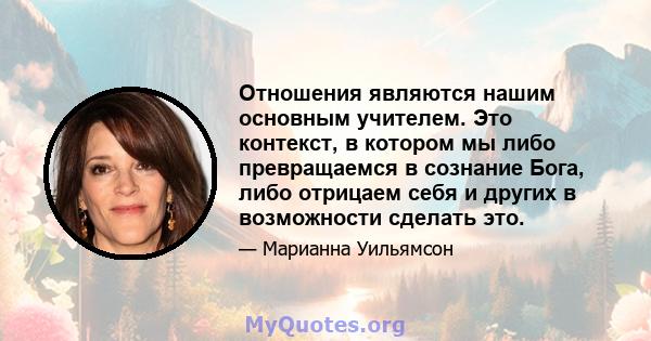 Отношения являются нашим основным учителем. Это контекст, в котором мы либо превращаемся в сознание Бога, либо отрицаем себя и других в возможности сделать это.