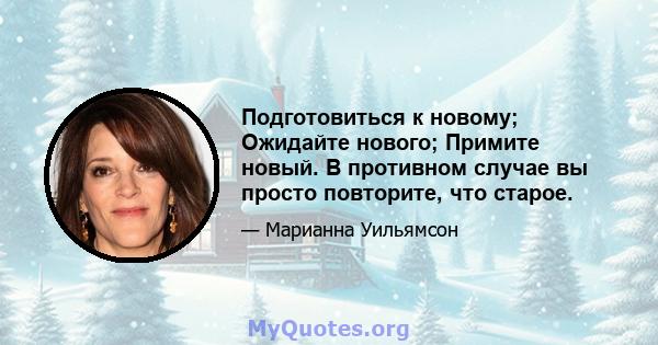 Подготовиться к новому; Ожидайте нового; Примите новый. В противном случае вы просто повторите, что старое.