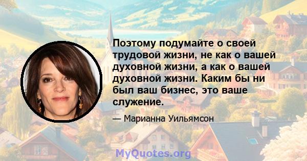 Поэтому подумайте о своей трудовой жизни, не как о вашей духовной жизни, а как о вашей духовной жизни. Каким бы ни был ваш бизнес, это ваше служение.