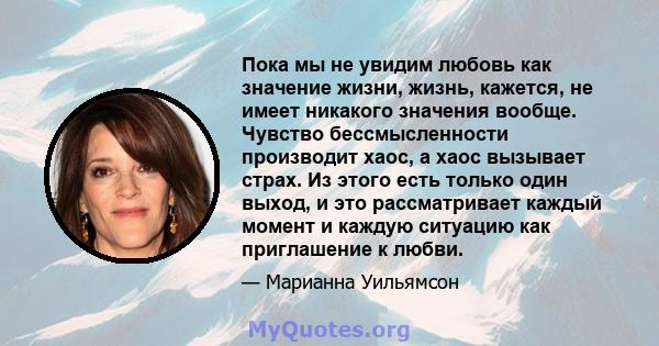 Пока мы не увидим любовь как значение жизни, жизнь, кажется, не имеет никакого значения вообще. Чувство бессмысленности производит хаос, а хаос вызывает страх. Из этого есть только один выход, и это рассматривает каждый 