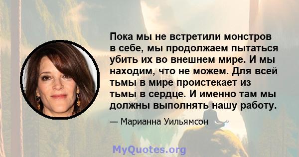 Пока мы не встретили монстров в себе, мы продолжаем пытаться убить их во внешнем мире. И мы находим, что не можем. Для всей тьмы в мире проистекает из тьмы в сердце. И именно там мы должны выполнять нашу работу.