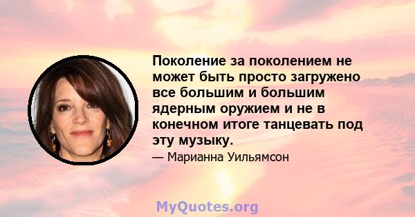 Поколение за поколением не может быть просто загружено все большим и большим ядерным оружием и не в конечном итоге танцевать под эту музыку.