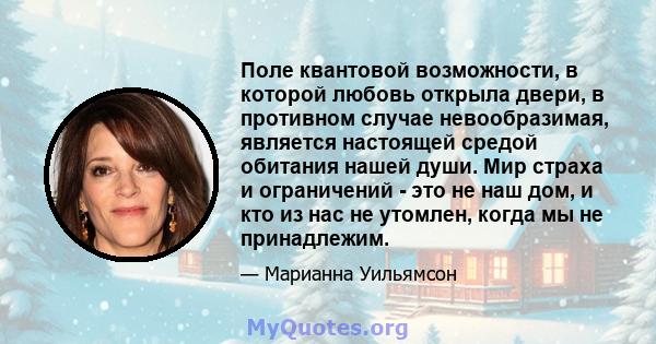 Поле квантовой возможности, в которой любовь открыла двери, в противном случае невообразимая, является настоящей средой обитания нашей души. Мир страха и ограничений - это не наш дом, и кто из нас не утомлен, когда мы