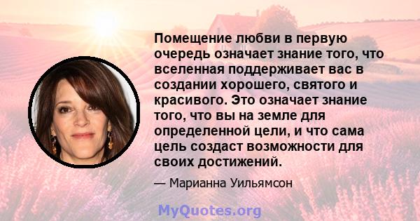 Помещение любви в первую очередь означает знание того, что вселенная поддерживает вас в создании хорошего, святого и красивого. Это означает знание того, что вы на земле для определенной цели, и что сама цель создаст