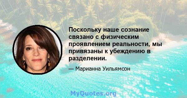 Поскольку наше сознание связано с физическим проявлением реальности, мы привязаны к убеждению в разделении.