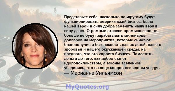 Представьте себе, насколько по -другому будут функционировать американский бизнес, была нашей верой в силу добра заменить нашу веру в силу денег. Огромные отрасли промышленности больше не будут зарабатывать миллиарды