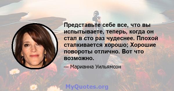 Представьте себе все, что вы испытываете, теперь, когда он стал в сто раз чудеснее. Плохой сталкивается хорошо; Хорошие повороты отлично. Вот что возможно.