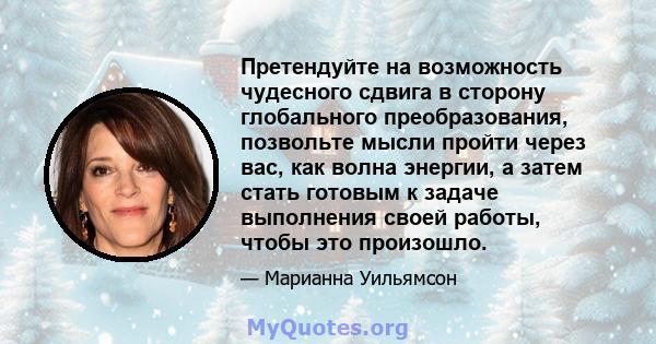 Претендуйте на возможность чудесного сдвига в сторону глобального преобразования, позвольте мысли пройти через вас, как волна энергии, а затем стать готовым к задаче выполнения своей работы, чтобы это произошло.