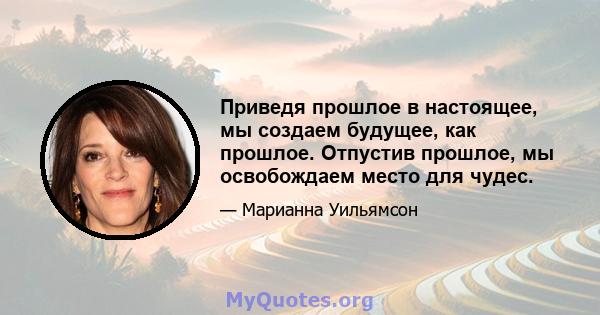 Приведя прошлое в настоящее, мы создаем будущее, как прошлое. Отпустив прошлое, мы освобождаем место для чудес.