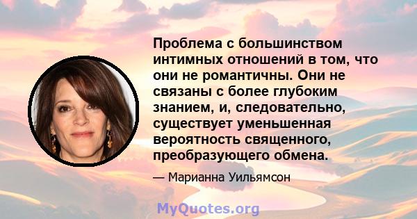 Проблема с большинством интимных отношений в том, что они не романтичны. Они не связаны с более глубоким знанием, и, следовательно, существует уменьшенная вероятность священного, преобразующего обмена.