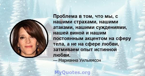 Проблема в том, что мы, с нашими страхами, нашими атаками, нашими суждениями, нашей виной и нашим постоянным акцентом на сферу тела, а не на сфере любви, затмиваем опыт истинной любви.