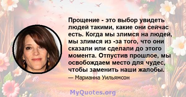 Прощение - это выбор увидеть людей такими, какие они сейчас есть. Когда мы злимся на людей, мы злимся из -за того, что они сказали или сделали до этого момента. Отпустив прошлое, мы освобождаем место для чудес, чтобы