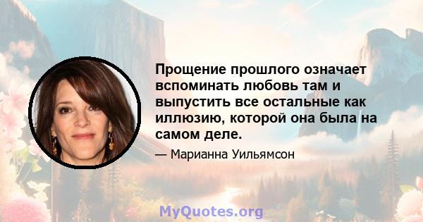 Прощение прошлого означает вспоминать любовь там и выпустить все остальные как иллюзию, которой она была на самом деле.