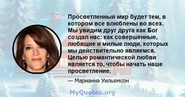 Просветленный мир будет тем, в котором все влюблены во всех. Мы увидим друг друга как Бог создал нас: как совершенные, любящие и милые люди, которых мы действительно являемся. Целью романтической любви является то,