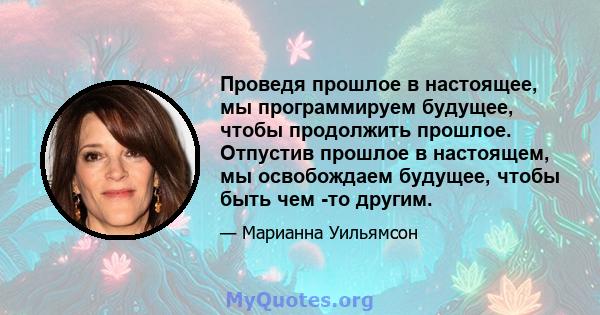 Проведя прошлое в настоящее, мы программируем будущее, чтобы продолжить прошлое. Отпустив прошлое в настоящем, мы освобождаем будущее, чтобы быть чем -то другим.