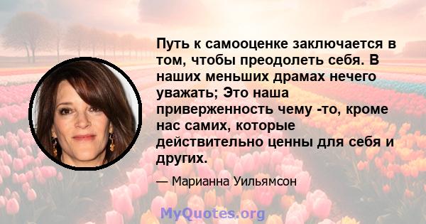 Путь к самооценке заключается в том, чтобы преодолеть себя. В наших меньших драмах нечего уважать; Это наша приверженность чему -то, кроме нас самих, которые действительно ценны для себя и других.