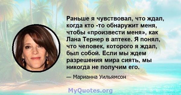 Раньше я чувствовал, что ждал, когда кто -то обнаружит меня, чтобы «произвести меня», как Лана Тернер в аптеке. Я понял, что человек, которого я ждал, был собой. Если мы ждем разрешения мира сиять, мы никогда не получим 