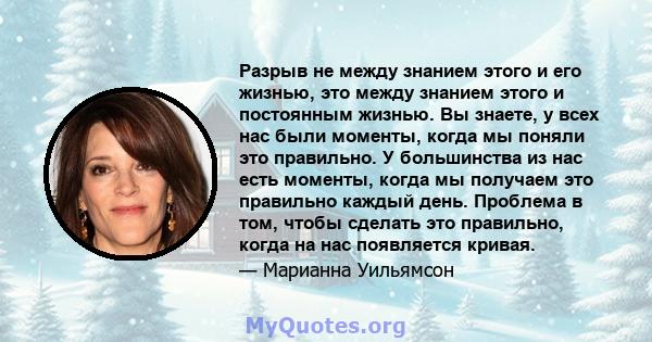 Разрыв не между знанием этого и его жизнью, это между знанием этого и постоянным жизнью. Вы знаете, у всех нас были моменты, когда мы поняли это правильно. У большинства из нас есть моменты, когда мы получаем это