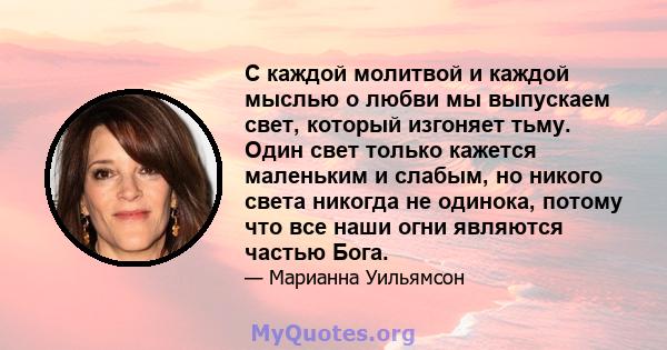 С каждой молитвой и каждой мыслью о любви мы выпускаем свет, который изгоняет тьму. Один свет только кажется маленьким и слабым, но никого света никогда не одинока, потому что все наши огни являются частью Бога.