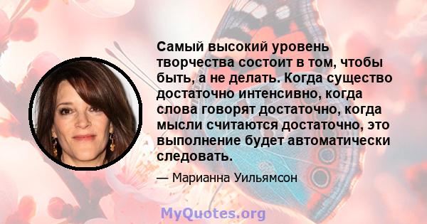 Самый высокий уровень творчества состоит в том, чтобы быть, а не делать. Когда существо достаточно интенсивно, когда слова говорят достаточно, когда мысли считаются достаточно, это выполнение будет автоматически